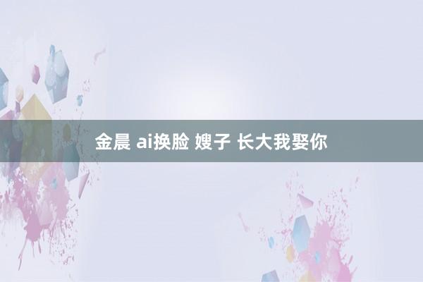 金晨 ai换脸 嫂子 长大我娶你