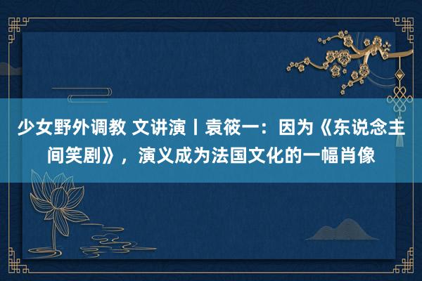 少女野外调教 文讲演丨袁筱一：因为《东说念主间笑剧》，演义成为法国文化的一幅肖像