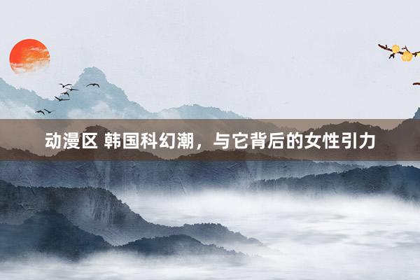 动漫区 韩国科幻潮，与它背后的女性引力