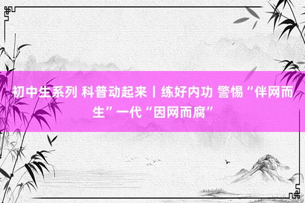 初中生系列 科普动起来丨练好内功 警惕“伴网而生”一代“因网而腐”