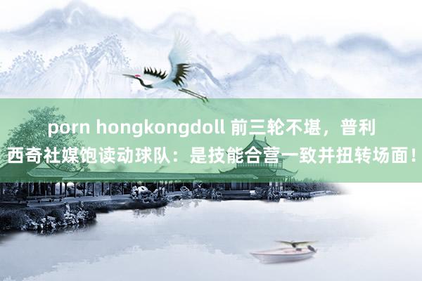 porn hongkongdoll 前三轮不堪，普利西奇社媒饱读动球队：是技能合营一致并扭转场面！