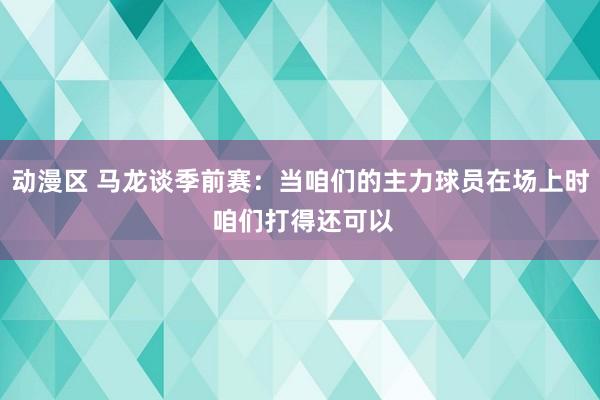动漫区 马龙谈季前赛：当咱们的主力球员在场上时 咱们打得还可以