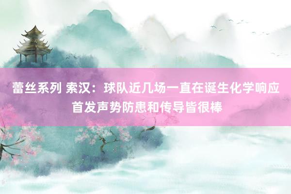蕾丝系列 索汉：球队近几场一直在诞生化学响应 首发声势防患和传导皆很棒