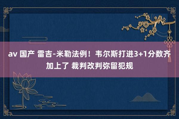 av 国产 雷吉-米勒法例！韦尔斯打进3+1分数齐加上了 裁判改判弥留犯规