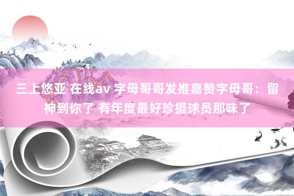三上悠亚 在线av 字母哥哥发推嘉赞字母哥：留神到你了 有年度最好珍摄球员那味了