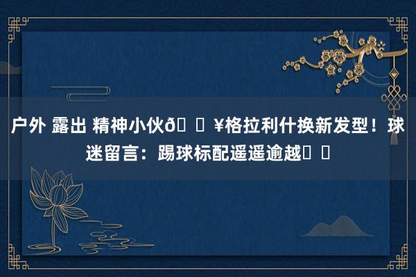 户外 露出 精神小伙🔥格拉利什换新发型！球迷留言：踢球标配遥遥逾越❤️