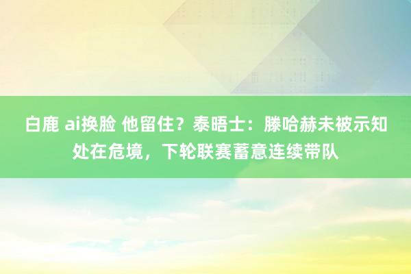 白鹿 ai换脸 他留住？泰晤士：滕哈赫未被示知处在危境，下轮联赛蓄意连续带队