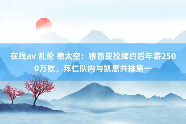 在线av 乱伦 德太空：穆西亚拉续约后年薪2500万欧，拜仁队内与凯恩并排第一