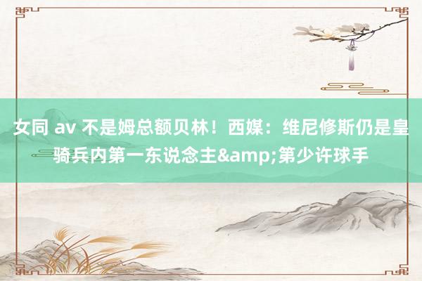 女同 av 不是姆总额贝林！西媒：维尼修斯仍是皇骑兵内第一东说念主&第少许球手