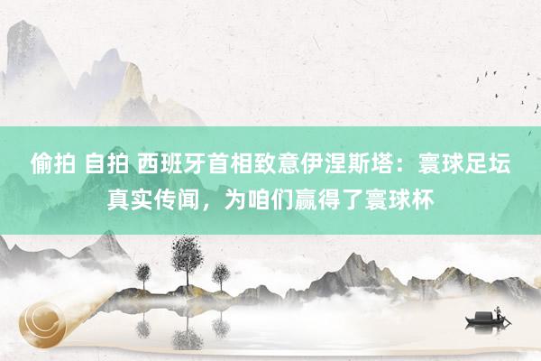 偷拍 自拍 西班牙首相致意伊涅斯塔：寰球足坛真实传闻，为咱们赢得了寰球杯