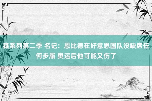 鑫系列第二季 名记：恩比德在好意思国队没缺席任何步履 奥运后他可能又伤了