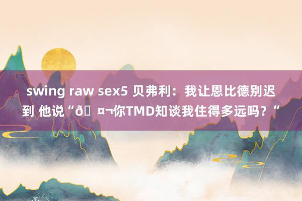 swing raw sex5 贝弗利：我让恩比德别迟到 他说“🤬你TMD知谈我住得多远吗？”