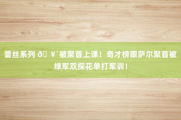 蕾丝系列 🥴被聚首上课！奇才榜眼萨尔聚首被绿军双探花单打军训！
