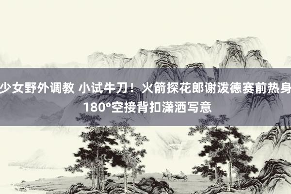 少女野外调教 小试牛刀！火箭探花郎谢泼德赛前热身 180°空接背扣潇洒写意
