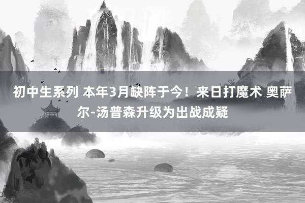 初中生系列 本年3月缺阵于今！来日打魔术 奥萨尔-汤普森升级为出战成疑