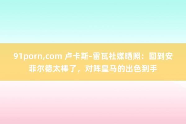 91porn，com 卢卡斯-雷瓦社媒晒照：回到安菲尔德太棒了，对阵皇马的出色到手