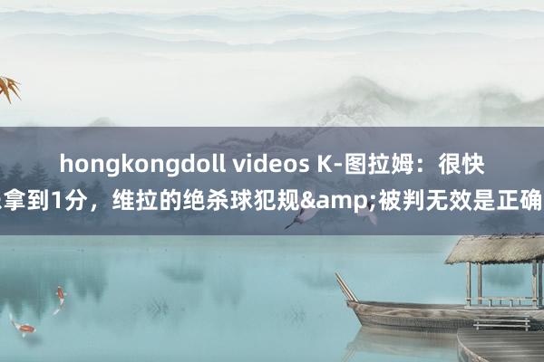 hongkongdoll videos K-图拉姆：很快乐拿到1分，维拉的绝杀球犯规&被判无效是正确的