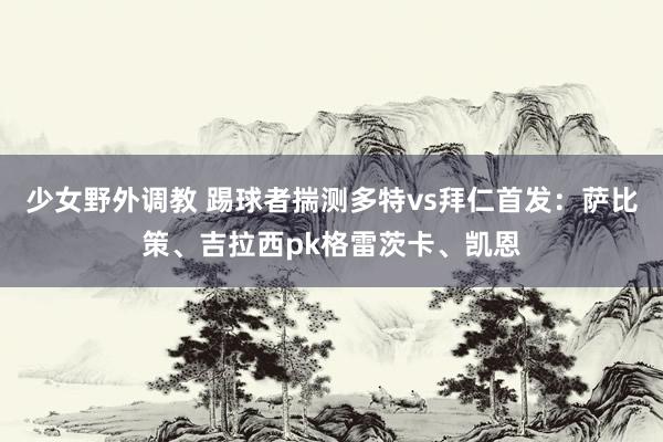 少女野外调教 踢球者揣测多特vs拜仁首发：萨比策、吉拉西pk格雷茨卡、凯恩