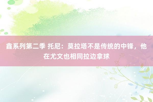 鑫系列第二季 托尼：莫拉塔不是传统的中锋，他在尤文也相同拉边拿球