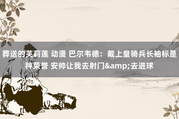 葬送的芙莉莲 动漫 巴尔韦德：戴上皇骑兵长袖标是种荣誉 安帅让我去射门&去进球