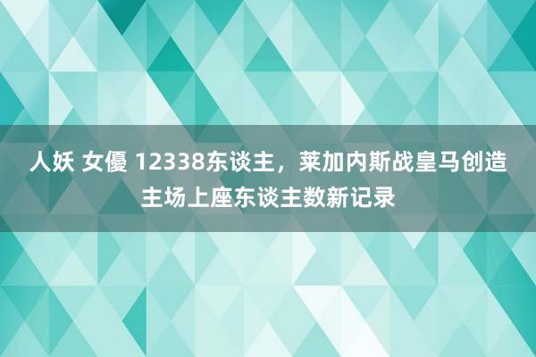 人妖 女優 12338东谈主，莱加内斯战皇马创造主场上座东谈主数新记录