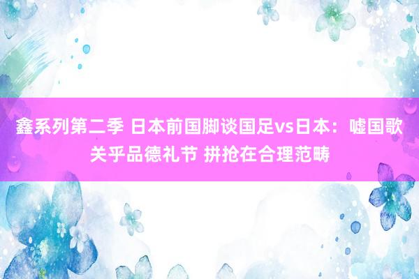 鑫系列第二季 日本前国脚谈国足vs日本：嘘国歌关乎品德礼节 拼抢在合理范畴