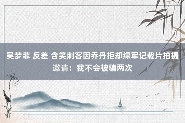 吴梦菲 反差 含笑刺客因乔丹拒却绿军记载片拍摄邀请：我不会被骗两次