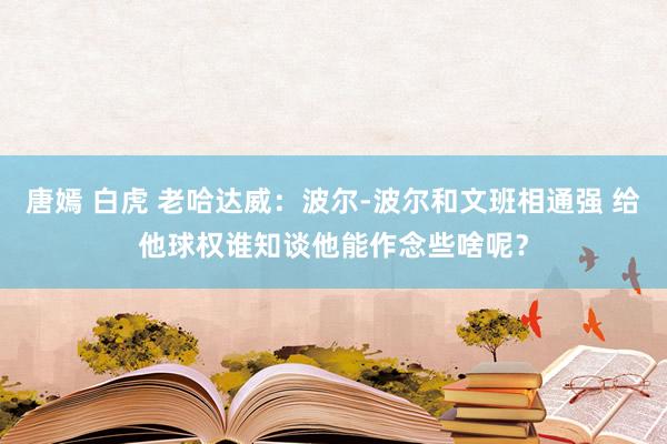 唐嫣 白虎 老哈达威：波尔-波尔和文班相通强 给他球权谁知谈他能作念些啥呢？