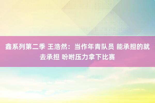 鑫系列第二季 王浩然：当作年青队员 能承担的就去承担 吩咐压力拿下比赛