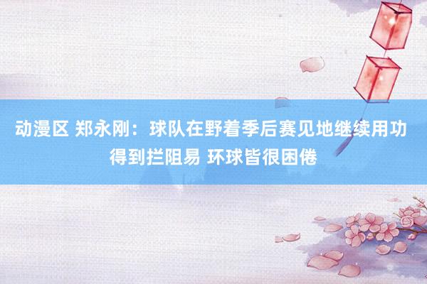 动漫区 郑永刚：球队在野着季后赛见地继续用功 得到拦阻易 环球皆很困倦