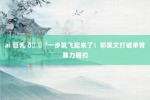 ai 巨乳 😲一步就飞起来了！郭昊文打破单臂暴力砸扣