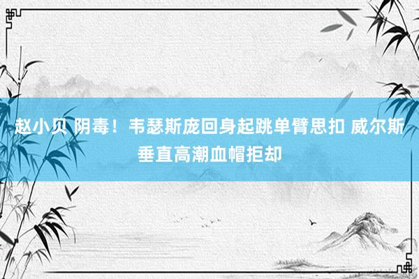 赵小贝 阴毒！韦瑟斯庞回身起跳单臂思扣 威尔斯垂直高潮血帽拒却