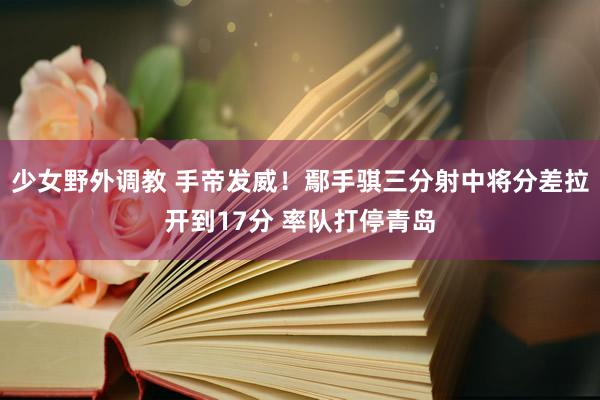 少女野外调教 手帝发威！鄢手骐三分射中将分差拉开到17分 率队打停青岛