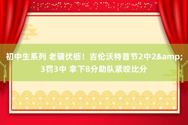 初中生系列 老骥伏枥！吉伦沃特首节2中2&3罚3中 拿下8分助队紧咬比分