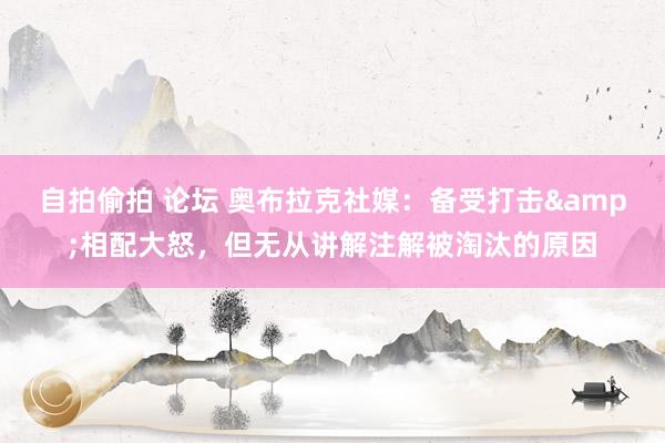 自拍偷拍 论坛 奥布拉克社媒：备受打击&相配大怒，但无从讲解注解被淘汰的原因