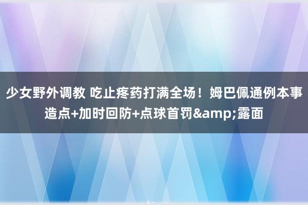少女野外调教 吃止疼药打满全场！姆巴佩通例本事造点+加时回防+点球首罚&露面
