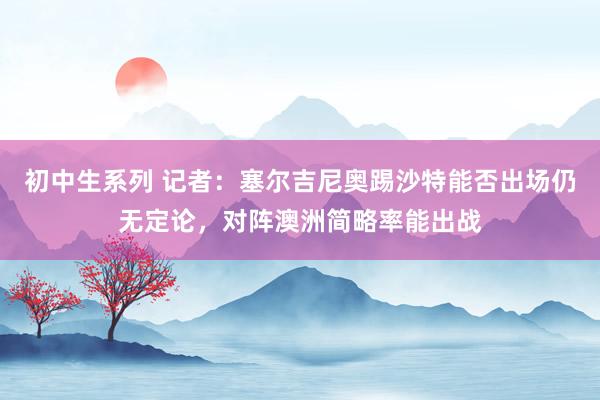 初中生系列 记者：塞尔吉尼奥踢沙特能否出场仍无定论，对阵澳洲简略率能出战