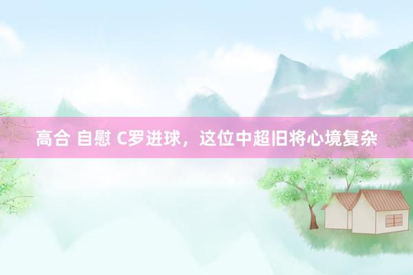 高合 自慰 C罗进球，这位中超旧将心境复杂
