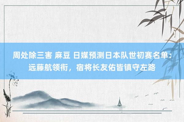 周处除三害 麻豆 日媒预测日本队世初赛名单：远藤航领衔，宿将长友佑皆镇守左路