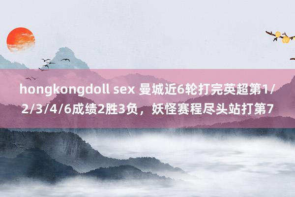 hongkongdoll sex 曼城近6轮打完英超第1/2/3/4/6成绩2胜3负，妖怪赛程尽头站打第7