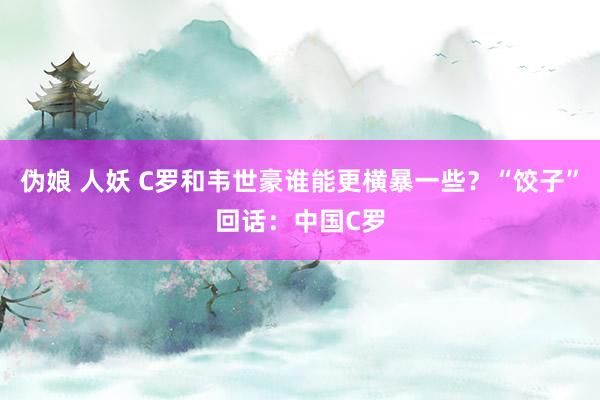 伪娘 人妖 C罗和韦世豪谁能更横暴一些？“饺子”回话：中国C罗