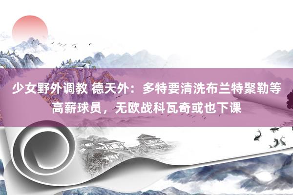 少女野外调教 德天外：多特要清洗布兰特聚勒等高薪球员，无欧战科瓦奇或也下课