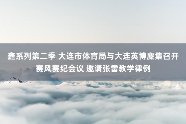 鑫系列第二季 大连市体育局与大连英博麇集召开赛风赛纪会议 邀请张雷教学律例