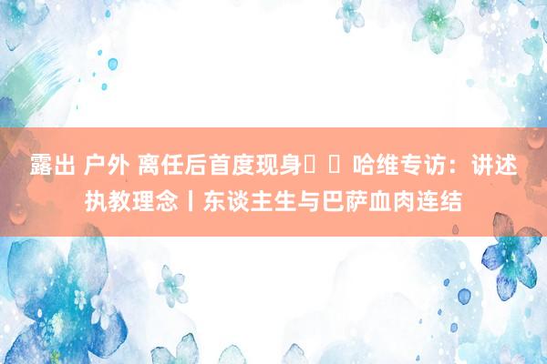 露出 户外 离任后首度现身⭐️哈维专访：讲述执教理念丨东谈主生与巴萨血肉连结