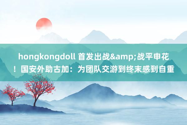 hongkongdoll 首发出战&战平申花！国安外助古加：为团队交游到终末感到自重