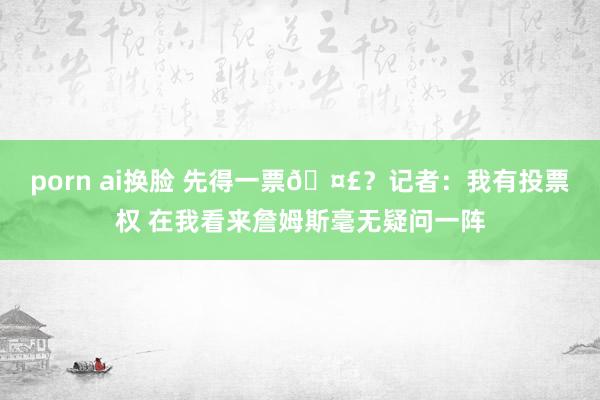 porn ai换脸 先得一票🤣？记者：我有投票权 在我看来詹姆斯毫无疑问一阵