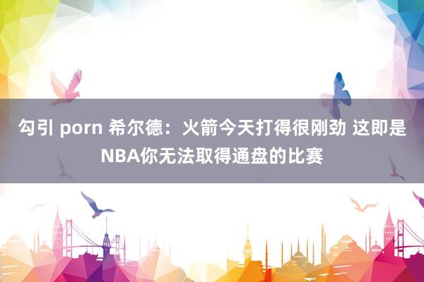 勾引 porn 希尔德：火箭今天打得很刚劲 这即是NBA你无法取得通盘的比赛