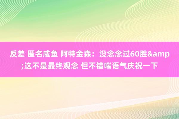 反差 匿名咸鱼 阿特金森：没念念过60胜&这不是最终观念 但不错喘语气庆祝一下
