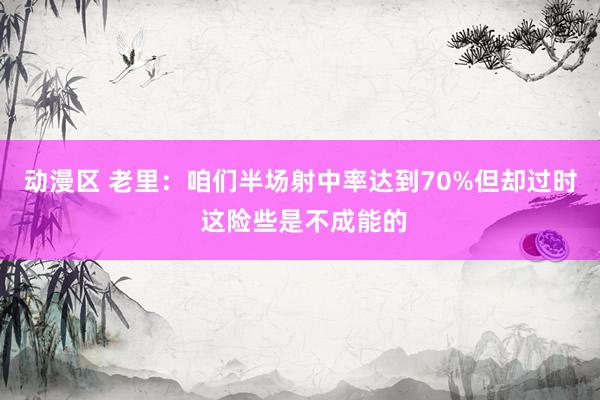 动漫区 老里：咱们半场射中率达到70%但却过时 这险些是不成能的