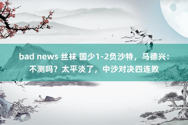 bad news 丝袜 国少1-2负沙特，马德兴：不测吗？太平淡了，中沙对决四连败